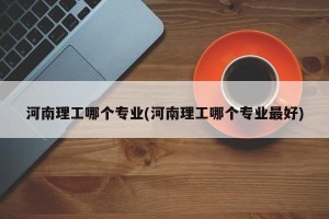 河南理工哪个专业(河南理工哪个专业最好)