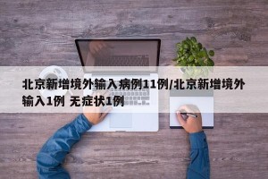 北京新增境外输入病例11例/北京新增境外输入1例 无症状1例